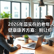 2026年最实在的老年人健康康养方案:别让你家老人再走这些弯路(图1) 2026年最实在的老年人健康康养方案:别让你家老人再走这些弯路(图1)