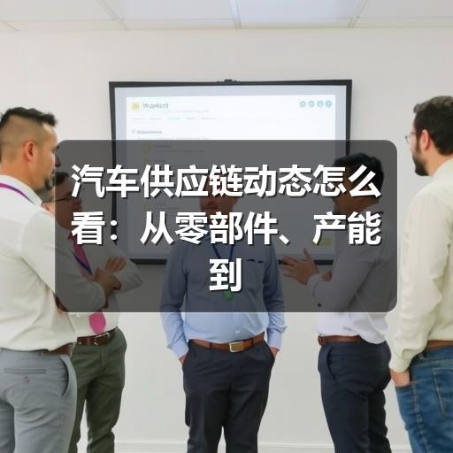 汽车供应链动态怎么看:从零部件、产能到风险预警的实用指南